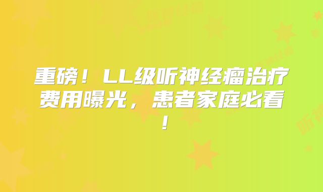 重磅！LL级听神经瘤治疗费用曝光，患者家庭必看！