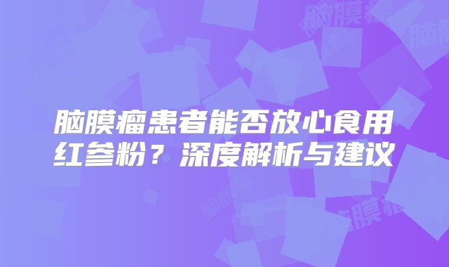 脑膜瘤患者能否放心食用红参粉？深度解析与建议