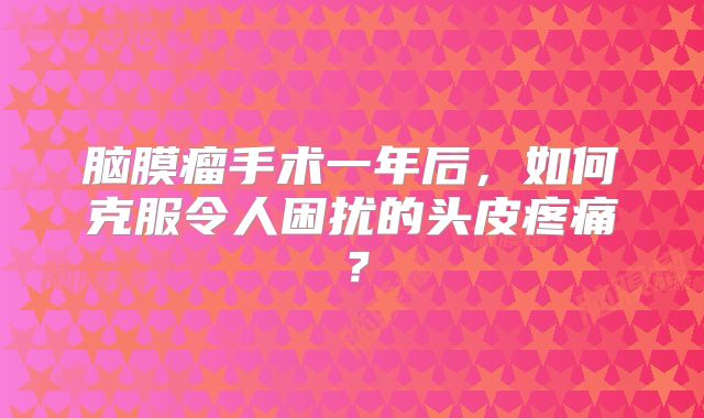 脑膜瘤手术一年后，如何克服令人困扰的头皮疼痛？