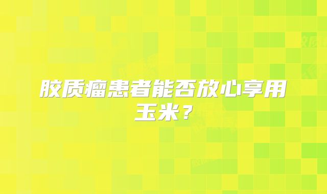 胶质瘤患者能否放心享用玉米？