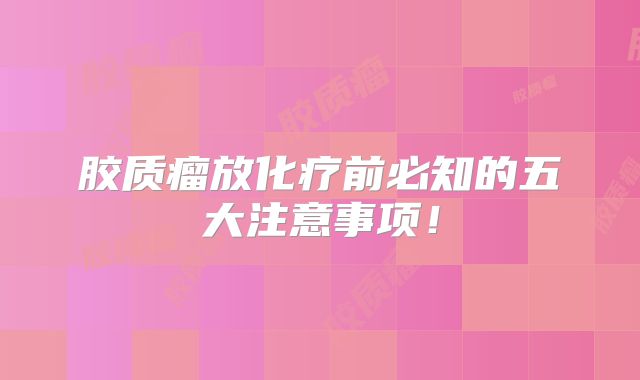 胶质瘤放化疗前必知的五大注意事项！
