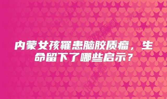 内蒙女孩罹患脑胶质瘤，生命留下了哪些启示？