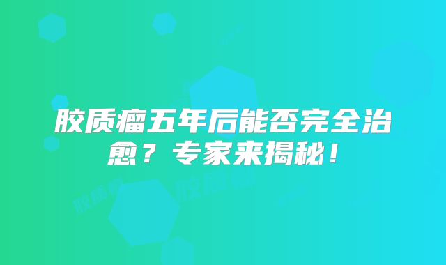 胶质瘤五年后能否完全治愈？专家来揭秘！