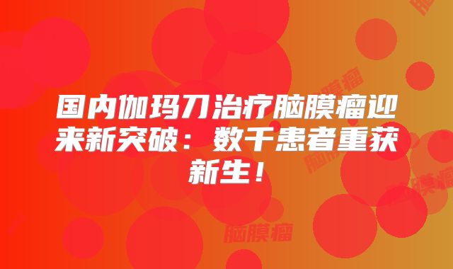 国内伽玛刀治疗脑膜瘤迎来新突破：数千患者重获新生！
