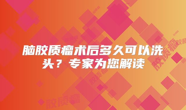 脑胶质瘤术后多久可以洗头？专家为您解读