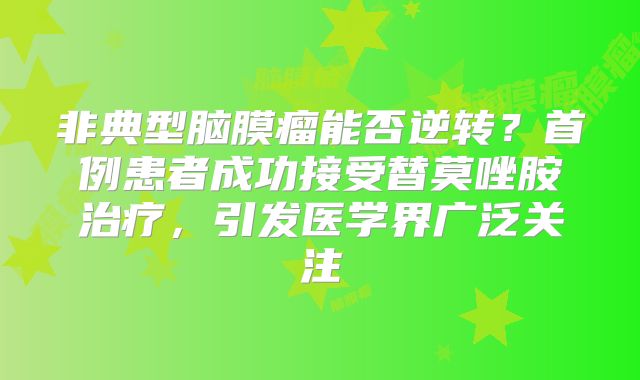 非典型脑膜瘤能否逆转？首例患者成功接受替莫唑胺治疗，引发医学界广泛关注