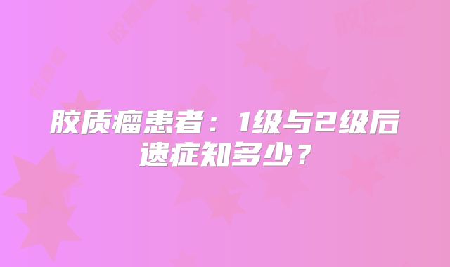 胶质瘤患者：1级与2级后遗症知多少？