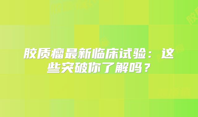 胶质瘤最新临床试验：这些突破你了解吗？