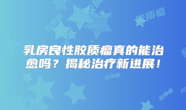 乳房良性胶质瘤真的能治愈吗？揭秘治疗新进展！