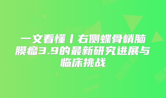 一文看懂丨右侧蝶骨嵴脑膜瘤3.9的最新研究进展与临床挑战