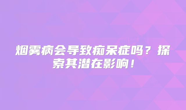 烟雾病会导致痴呆症吗？探索其潜在影响！