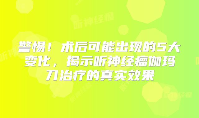 警惕！术后可能出现的5大变化，揭示听神经瘤伽玛刀治疗的真实效果