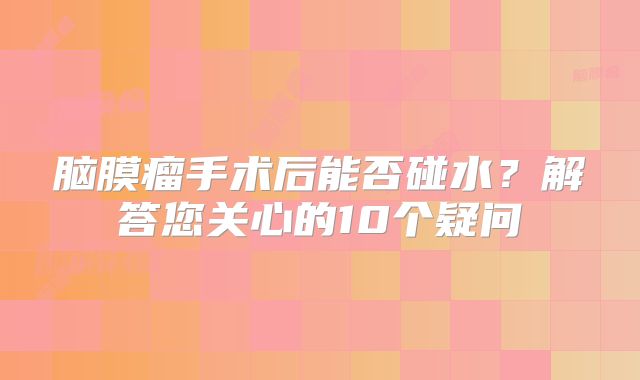 脑膜瘤手术后能否碰水？解答您关心的10个疑问