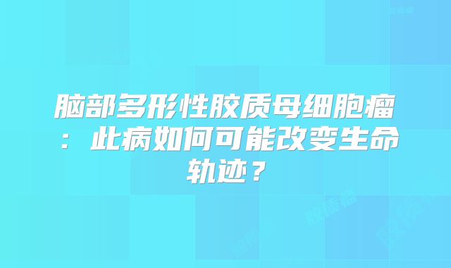 脑部多形性胶质母细胞瘤：此病如何可能改变生命轨迹？