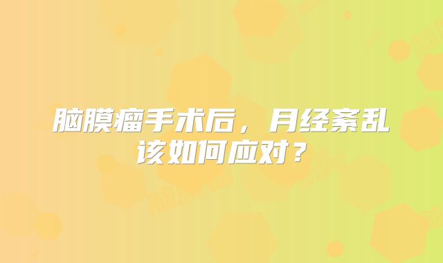 脑膜瘤手术后，月经紊乱该如何应对？