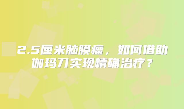 2.5厘米脑膜瘤，如何借助伽玛刀实现精确治疗？