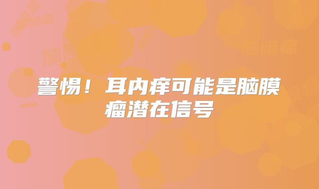 警惕！耳内痒可能是脑膜瘤潜在信号