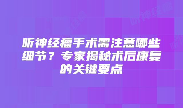 听神经瘤手术需注意哪些细节？专家揭秘术后康复的关键要点