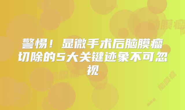 警惕！显微手术后脑膜瘤切除的5大关键迹象不可忽视