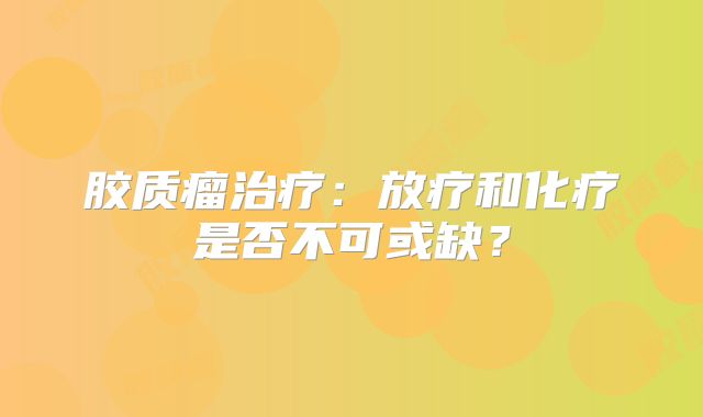 胶质瘤治疗：放疗和化疗是否不可或缺？