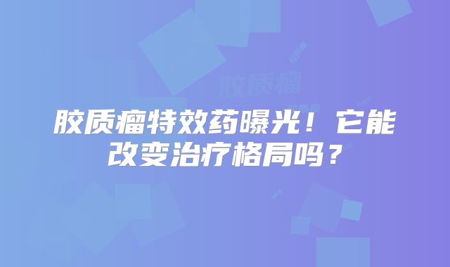 胶质瘤特效药曝光！它能改变治疗格局吗？