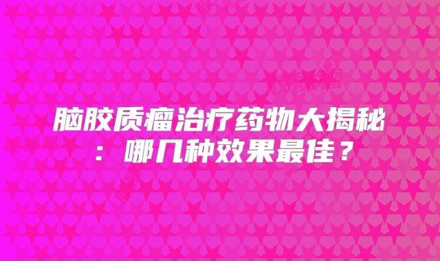 脑胶质瘤治疗药物大揭秘：哪几种效果最佳？
