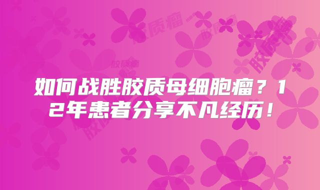 如何战胜胶质母细胞瘤？12年患者分享不凡经历！
