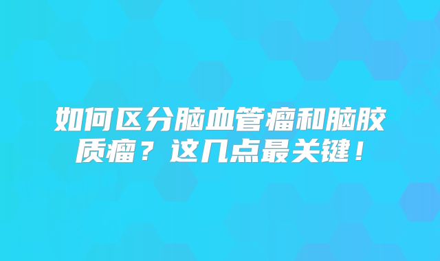 如何区分脑血管瘤和脑胶质瘤？这几点最关键！