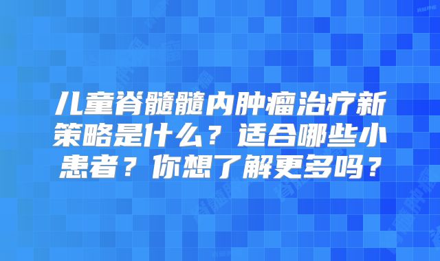儿童脊髓髓内肿瘤治疗新策略是什么？适合哪些小患者？你想了解更多吗？