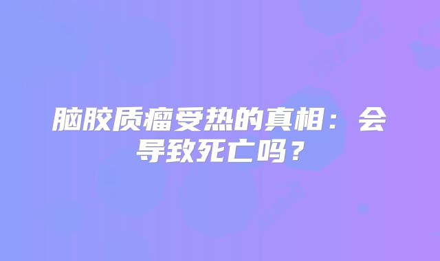脑胶质瘤受热的真相：会导致死亡吗？