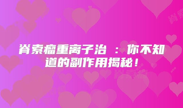 脊索瘤重离子治療：你不知道的副作用揭秘！