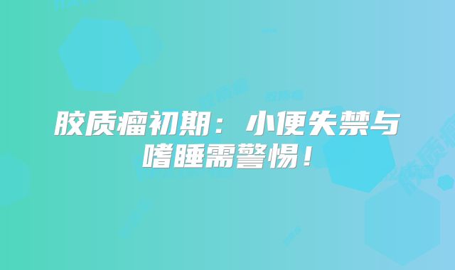 胶质瘤初期：小便失禁与嗜睡需警惕！