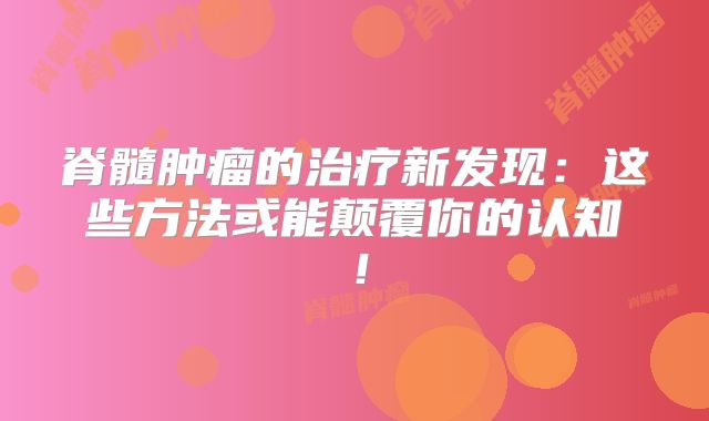 脊髓肿瘤的治疗新发现：这些方法或能颠覆你的认知！