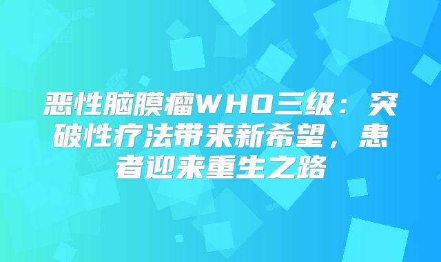 恶性脑膜瘤WHO三级：突破性疗法带来新希望，患者迎来重生之路