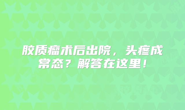 胶质瘤术后出院，头疼成常态？解答在这里！