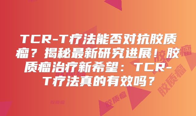 TCR-T疗法能否对抗胶质瘤？揭秘最新研究进展！胶质瘤治疗新希望：TCR-T疗法真的有效吗？