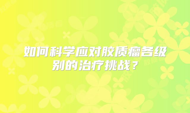 如何科学应对胶质瘤各级别的治疗挑战？