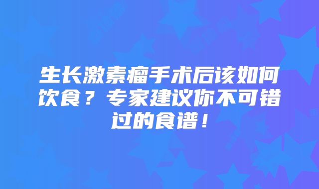 生长激素瘤手术后该如何饮食？专家建议你不可错过的食谱！