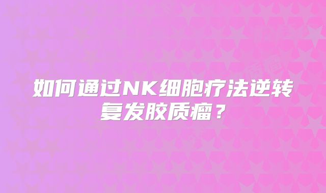 如何通过NK细胞疗法逆转复发胶质瘤？