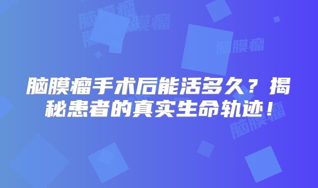 脑膜瘤手术后能活多久？揭秘患者的真实生命轨迹！