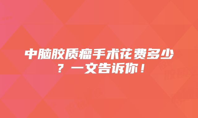 中脑胶质瘤手术花费多少？一文告诉你！