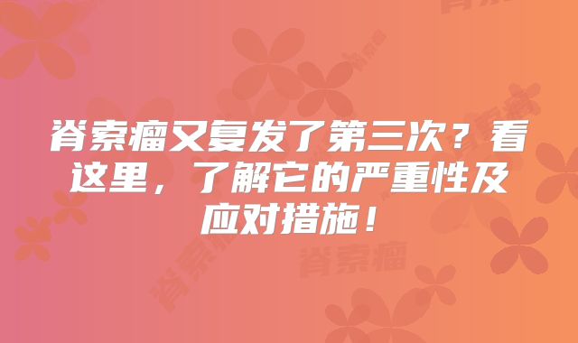 脊索瘤又复发了第三次？看这里，了解它的严重性及应对措施！