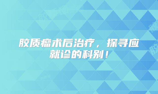 胶质瘤术后治疗，探寻应就诊的科别！