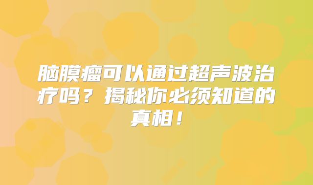 脑膜瘤可以通过超声波治疗吗？揭秘你必须知道的真相！
