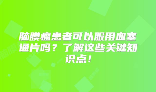 脑膜瘤患者可以服用血塞通片吗？了解这些关键知识点！