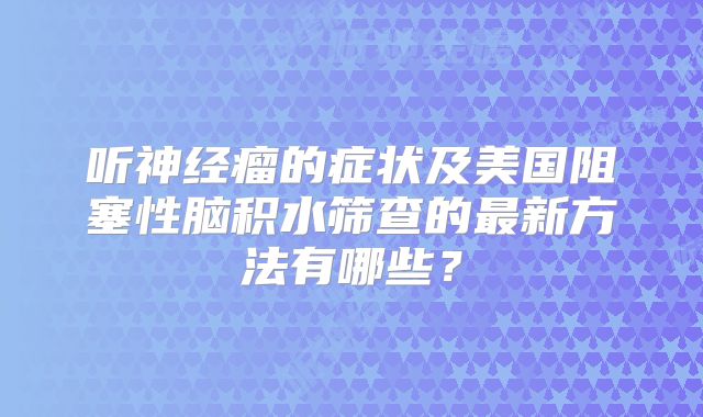 听神经瘤的症状及美国阻塞性脑积水筛查的最新方法有哪些？