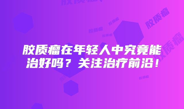 胶质瘤在年轻人中究竟能治好吗？关注治疗前沿！
