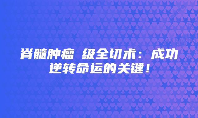 脊髓肿瘤Ⅱ级全切术：成功逆转命运的关键！