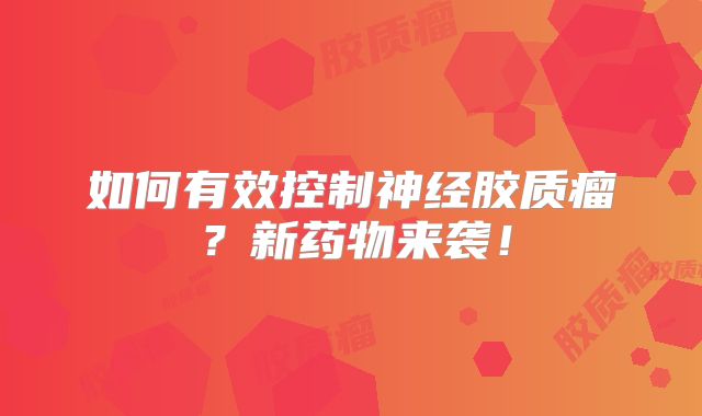 如何有效控制神经胶质瘤？新药物来袭！