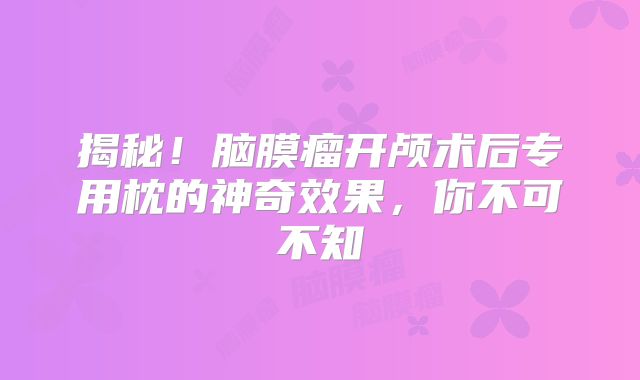 揭秘！脑膜瘤开颅术后专用枕的神奇效果，你不可不知